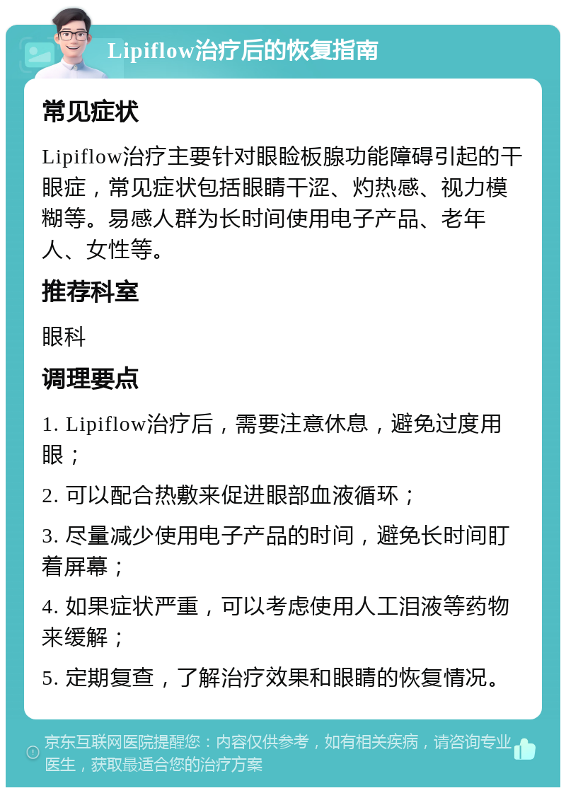 Lipiflow治疗后的恢复指南 常见症状 Lipiflow治疗主要针对眼睑板腺功能障碍引起的干眼症，常见症状包括眼睛干涩、灼热感、视力模糊等。易感人群为长时间使用电子产品、老年人、女性等。 推荐科室 眼科 调理要点 1. Lipiflow治疗后，需要注意休息，避免过度用眼； 2. 可以配合热敷来促进眼部血液循环； 3. 尽量减少使用电子产品的时间，避免长时间盯着屏幕； 4. 如果症状严重，可以考虑使用人工泪液等药物来缓解； 5. 定期复查，了解治疗效果和眼睛的恢复情况。