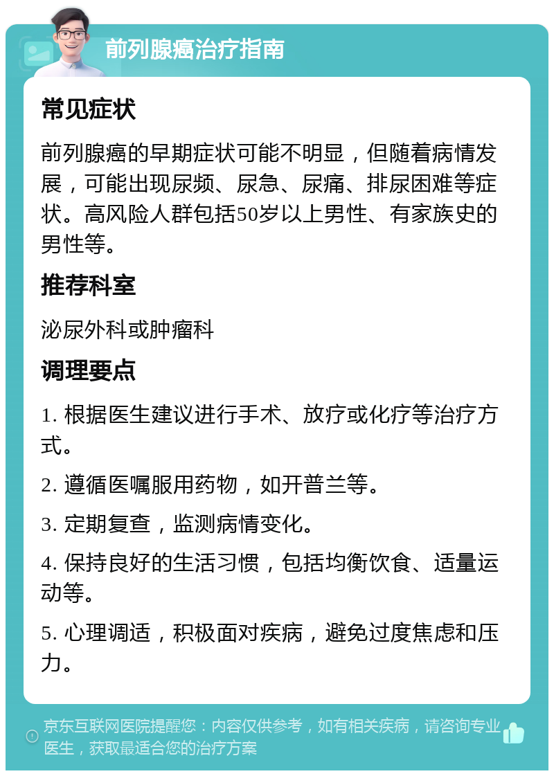 前列腺癌治疗指南 常见症状 前列腺癌的早期症状可能不明显，但随着病情发展，可能出现尿频、尿急、尿痛、排尿困难等症状。高风险人群包括50岁以上男性、有家族史的男性等。 推荐科室 泌尿外科或肿瘤科 调理要点 1. 根据医生建议进行手术、放疗或化疗等治疗方式。 2. 遵循医嘱服用药物，如开普兰等。 3. 定期复查，监测病情变化。 4. 保持良好的生活习惯，包括均衡饮食、适量运动等。 5. 心理调适，积极面对疾病，避免过度焦虑和压力。