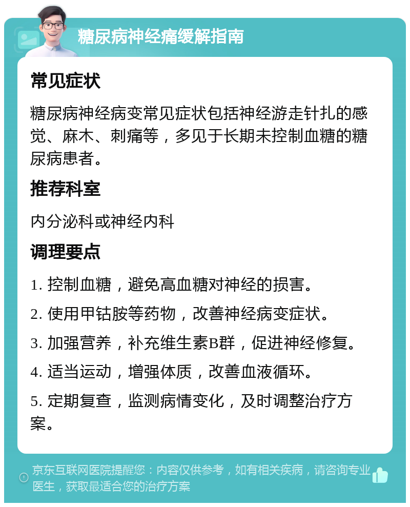 糖尿病神经痛缓解指南 常见症状 糖尿病神经病变常见症状包括神经游走针扎的感觉、麻木、刺痛等，多见于长期未控制血糖的糖尿病患者。 推荐科室 内分泌科或神经内科 调理要点 1. 控制血糖，避免高血糖对神经的损害。 2. 使用甲钴胺等药物，改善神经病变症状。 3. 加强营养，补充维生素B群，促进神经修复。 4. 适当运动，增强体质，改善血液循环。 5. 定期复查，监测病情变化，及时调整治疗方案。