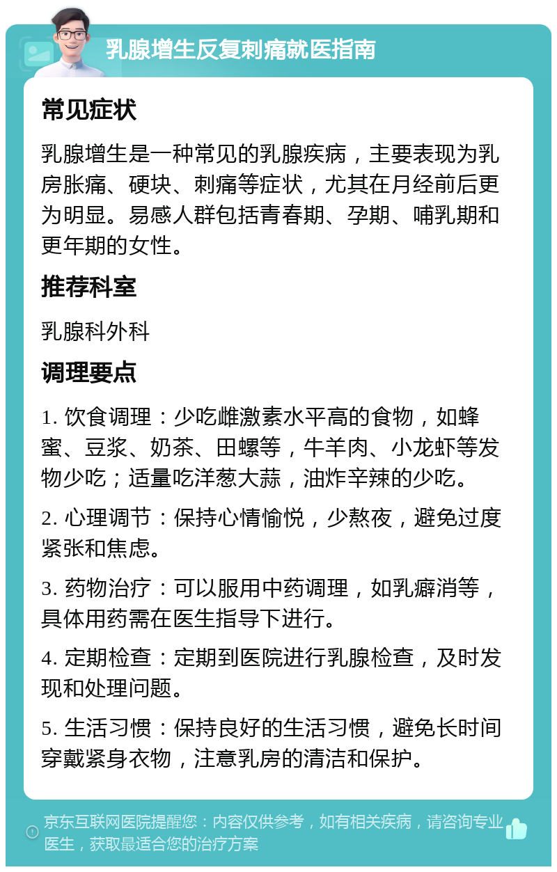 乳腺增生反复刺痛就医指南 常见症状 乳腺增生是一种常见的乳腺疾病，主要表现为乳房胀痛、硬块、刺痛等症状，尤其在月经前后更为明显。易感人群包括青春期、孕期、哺乳期和更年期的女性。 推荐科室 乳腺科外科 调理要点 1. 饮食调理：少吃雌激素水平高的食物，如蜂蜜、豆浆、奶茶、田螺等，牛羊肉、小龙虾等发物少吃；适量吃洋葱大蒜，油炸辛辣的少吃。 2. 心理调节：保持心情愉悦，少熬夜，避免过度紧张和焦虑。 3. 药物治疗：可以服用中药调理，如乳癖消等，具体用药需在医生指导下进行。 4. 定期检查：定期到医院进行乳腺检查，及时发现和处理问题。 5. 生活习惯：保持良好的生活习惯，避免长时间穿戴紧身衣物，注意乳房的清洁和保护。