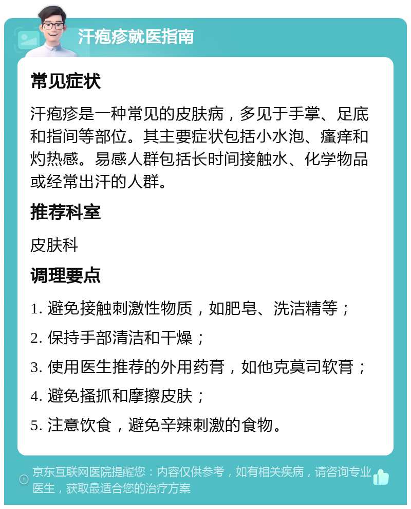 汗疱疹就医指南 常见症状 汗疱疹是一种常见的皮肤病，多见于手掌、足底和指间等部位。其主要症状包括小水泡、瘙痒和灼热感。易感人群包括长时间接触水、化学物品或经常出汗的人群。 推荐科室 皮肤科 调理要点 1. 避免接触刺激性物质，如肥皂、洗洁精等； 2. 保持手部清洁和干燥； 3. 使用医生推荐的外用药膏，如他克莫司软膏； 4. 避免搔抓和摩擦皮肤； 5. 注意饮食，避免辛辣刺激的食物。