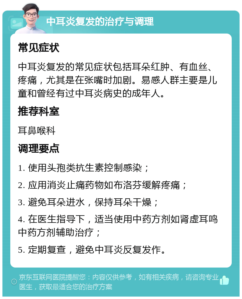 中耳炎复发的治疗与调理 常见症状 中耳炎复发的常见症状包括耳朵红肿、有血丝、疼痛，尤其是在张嘴时加剧。易感人群主要是儿童和曾经有过中耳炎病史的成年人。 推荐科室 耳鼻喉科 调理要点 1. 使用头孢类抗生素控制感染； 2. 应用消炎止痛药物如布洛芬缓解疼痛； 3. 避免耳朵进水，保持耳朵干燥； 4. 在医生指导下，适当使用中药方剂如肾虚耳鸣中药方剂辅助治疗； 5. 定期复查，避免中耳炎反复发作。