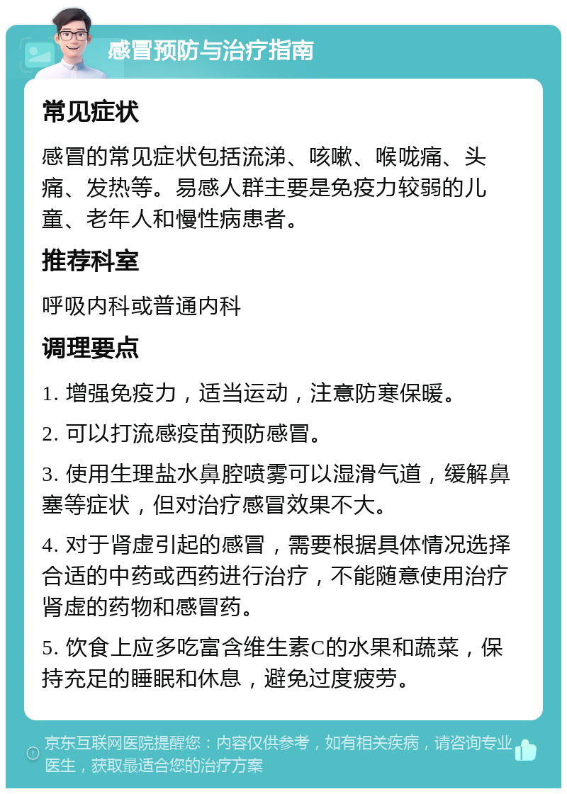 感冒预防与治疗指南 常见症状 感冒的常见症状包括流涕、咳嗽、喉咙痛、头痛、发热等。易感人群主要是免疫力较弱的儿童、老年人和慢性病患者。 推荐科室 呼吸内科或普通内科 调理要点 1. 增强免疫力，适当运动，注意防寒保暖。 2. 可以打流感疫苗预防感冒。 3. 使用生理盐水鼻腔喷雾可以湿滑气道，缓解鼻塞等症状，但对治疗感冒效果不大。 4. 对于肾虚引起的感冒，需要根据具体情况选择合适的中药或西药进行治疗，不能随意使用治疗肾虚的药物和感冒药。 5. 饮食上应多吃富含维生素C的水果和蔬菜，保持充足的睡眠和休息，避免过度疲劳。