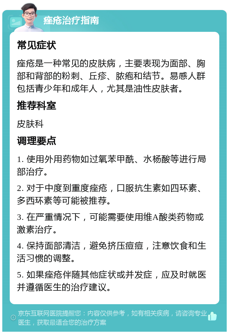 痤疮治疗指南 常见症状 痤疮是一种常见的皮肤病，主要表现为面部、胸部和背部的粉刺、丘疹、脓疱和结节。易感人群包括青少年和成年人，尤其是油性皮肤者。 推荐科室 皮肤科 调理要点 1. 使用外用药物如过氧苯甲酰、水杨酸等进行局部治疗。 2. 对于中度到重度痤疮，口服抗生素如四环素、多西环素等可能被推荐。 3. 在严重情况下，可能需要使用维A酸类药物或激素治疗。 4. 保持面部清洁，避免挤压痘痘，注意饮食和生活习惯的调整。 5. 如果痤疮伴随其他症状或并发症，应及时就医并遵循医生的治疗建议。