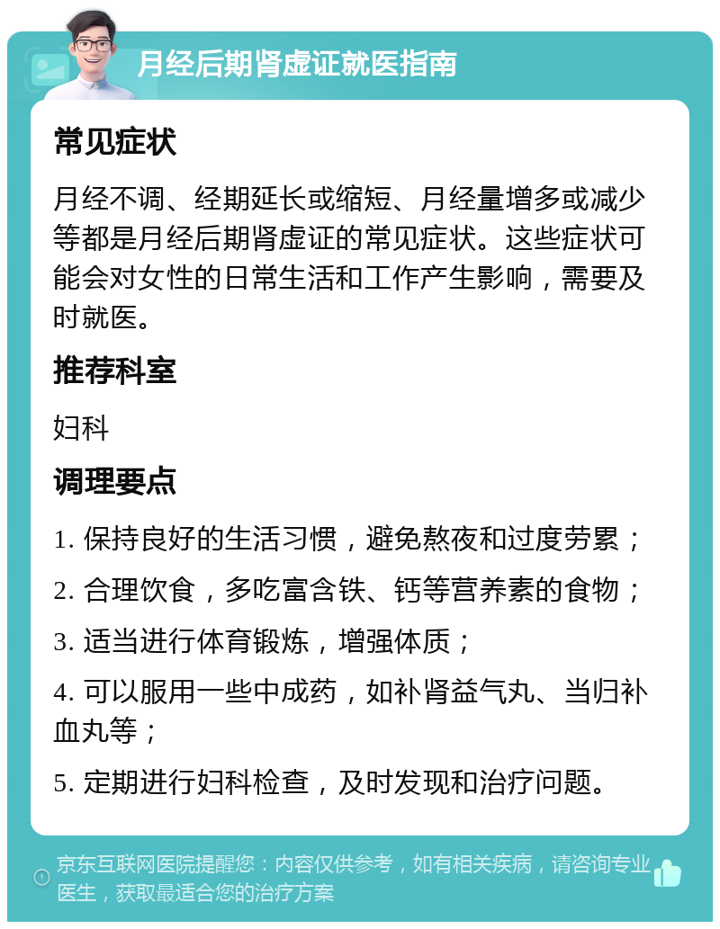 月经后期肾虚证就医指南 常见症状 月经不调、经期延长或缩短、月经量增多或减少等都是月经后期肾虚证的常见症状。这些症状可能会对女性的日常生活和工作产生影响，需要及时就医。 推荐科室 妇科 调理要点 1. 保持良好的生活习惯，避免熬夜和过度劳累； 2. 合理饮食，多吃富含铁、钙等营养素的食物； 3. 适当进行体育锻炼，增强体质； 4. 可以服用一些中成药，如补肾益气丸、当归补血丸等； 5. 定期进行妇科检查，及时发现和治疗问题。