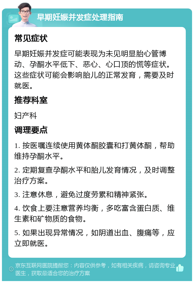 早期妊娠并发症处理指南 常见症状 早期妊娠并发症可能表现为未见明显胎心管博动、孕酮水平低下、恶心、心口顶的慌等症状。这些症状可能会影响胎儿的正常发育，需要及时就医。 推荐科室 妇产科 调理要点 1. 按医嘱连续使用黄体酮胶囊和打黄体酮，帮助维持孕酮水平。 2. 定期复查孕酮水平和胎儿发育情况，及时调整治疗方案。 3. 注意休息，避免过度劳累和精神紧张。 4. 饮食上要注意营养均衡，多吃富含蛋白质、维生素和矿物质的食物。 5. 如果出现异常情况，如阴道出血、腹痛等，应立即就医。