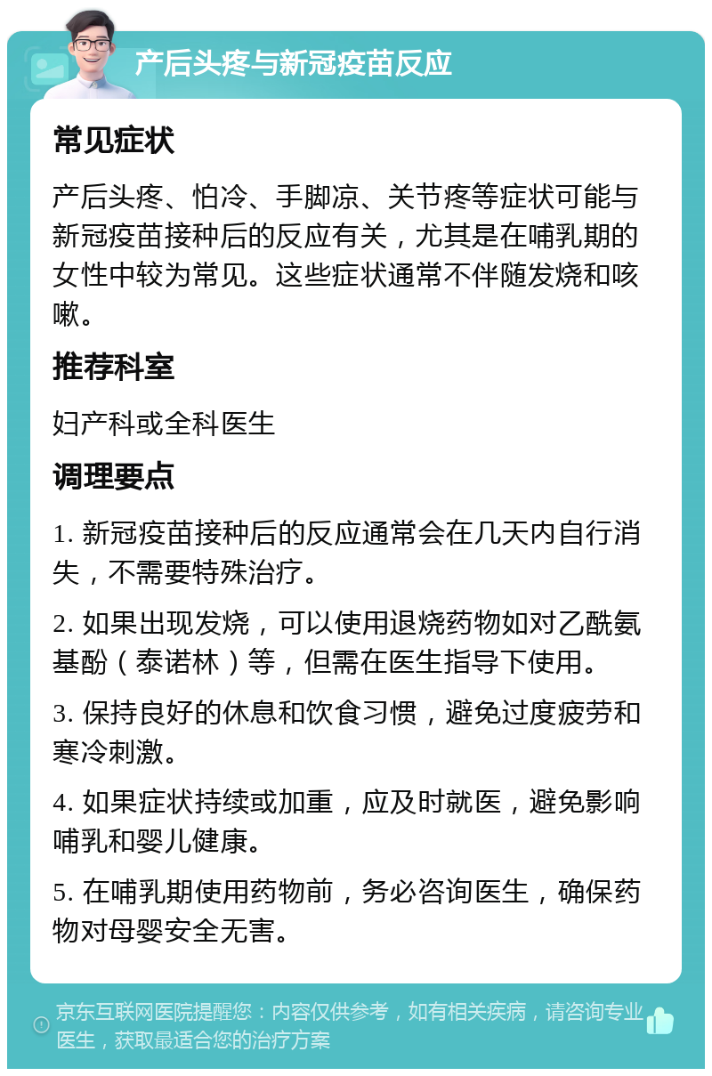 产后头疼与新冠疫苗反应 常见症状 产后头疼、怕冷、手脚凉、关节疼等症状可能与新冠疫苗接种后的反应有关，尤其是在哺乳期的女性中较为常见。这些症状通常不伴随发烧和咳嗽。 推荐科室 妇产科或全科医生 调理要点 1. 新冠疫苗接种后的反应通常会在几天内自行消失，不需要特殊治疗。 2. 如果出现发烧，可以使用退烧药物如对乙酰氨基酚（泰诺林）等，但需在医生指导下使用。 3. 保持良好的休息和饮食习惯，避免过度疲劳和寒冷刺激。 4. 如果症状持续或加重，应及时就医，避免影响哺乳和婴儿健康。 5. 在哺乳期使用药物前，务必咨询医生，确保药物对母婴安全无害。