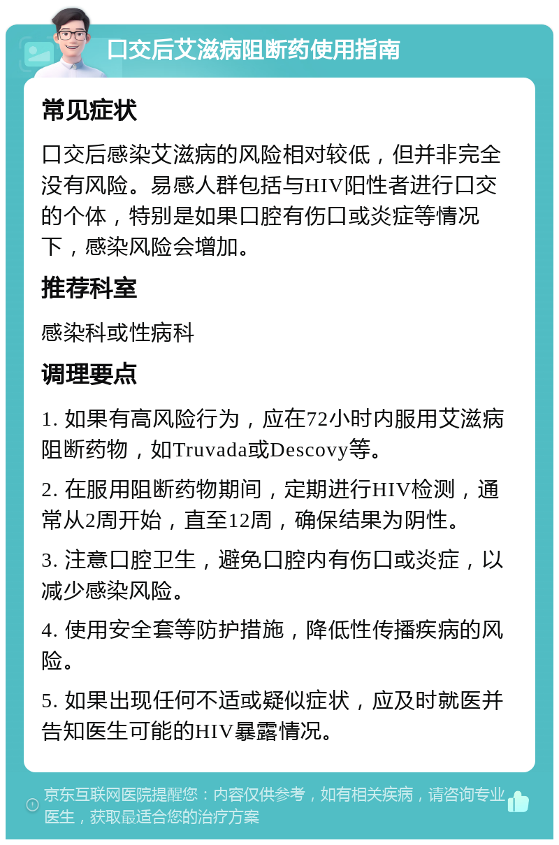 口交后艾滋病阻断药使用指南 常见症状 口交后感染艾滋病的风险相对较低，但并非完全没有风险。易感人群包括与HIV阳性者进行口交的个体，特别是如果口腔有伤口或炎症等情况下，感染风险会增加。 推荐科室 感染科或性病科 调理要点 1. 如果有高风险行为，应在72小时内服用艾滋病阻断药物，如Truvada或Descovy等。 2. 在服用阻断药物期间，定期进行HIV检测，通常从2周开始，直至12周，确保结果为阴性。 3. 注意口腔卫生，避免口腔内有伤口或炎症，以减少感染风险。 4. 使用安全套等防护措施，降低性传播疾病的风险。 5. 如果出现任何不适或疑似症状，应及时就医并告知医生可能的HIV暴露情况。