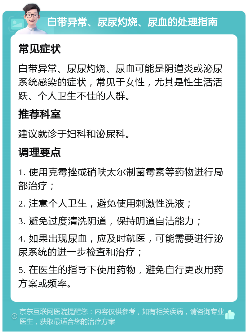 白带异常、尿尿灼烧、尿血的处理指南 常见症状 白带异常、尿尿灼烧、尿血可能是阴道炎或泌尿系统感染的症状，常见于女性，尤其是性生活活跃、个人卫生不佳的人群。 推荐科室 建议就诊于妇科和泌尿科。 调理要点 1. 使用克霉挫或硝呋太尔制菌霉素等药物进行局部治疗； 2. 注意个人卫生，避免使用刺激性洗液； 3. 避免过度清洗阴道，保持阴道自洁能力； 4. 如果出现尿血，应及时就医，可能需要进行泌尿系统的进一步检查和治疗； 5. 在医生的指导下使用药物，避免自行更改用药方案或频率。