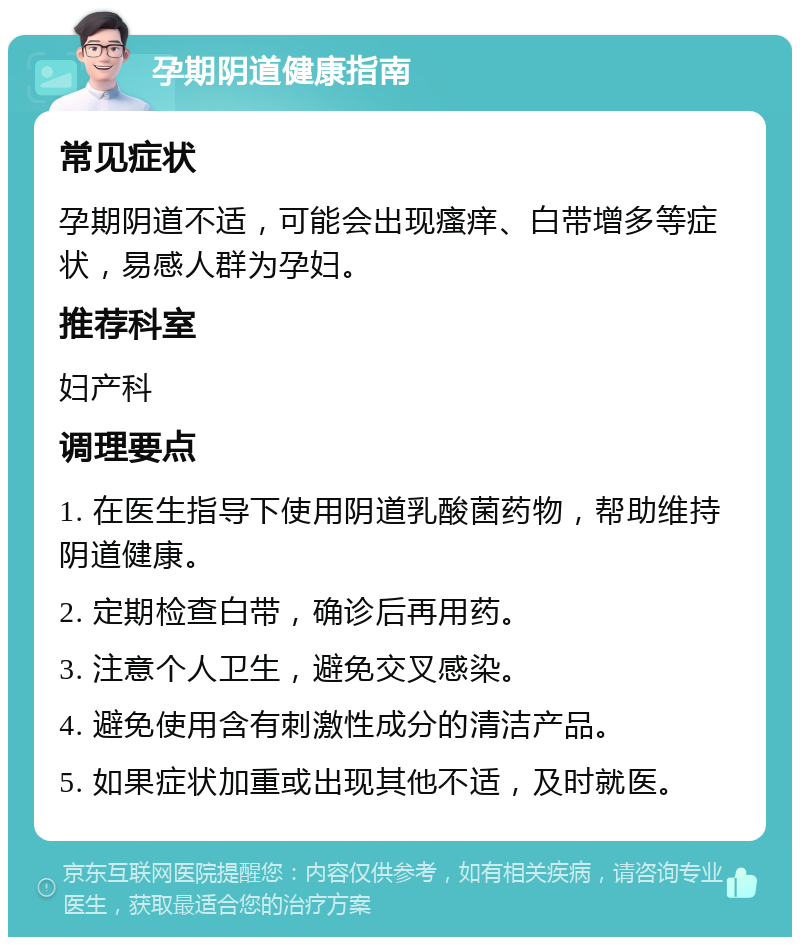 孕期阴道健康指南 常见症状 孕期阴道不适，可能会出现瘙痒、白带增多等症状，易感人群为孕妇。 推荐科室 妇产科 调理要点 1. 在医生指导下使用阴道乳酸菌药物，帮助维持阴道健康。 2. 定期检查白带，确诊后再用药。 3. 注意个人卫生，避免交叉感染。 4. 避免使用含有刺激性成分的清洁产品。 5. 如果症状加重或出现其他不适，及时就医。