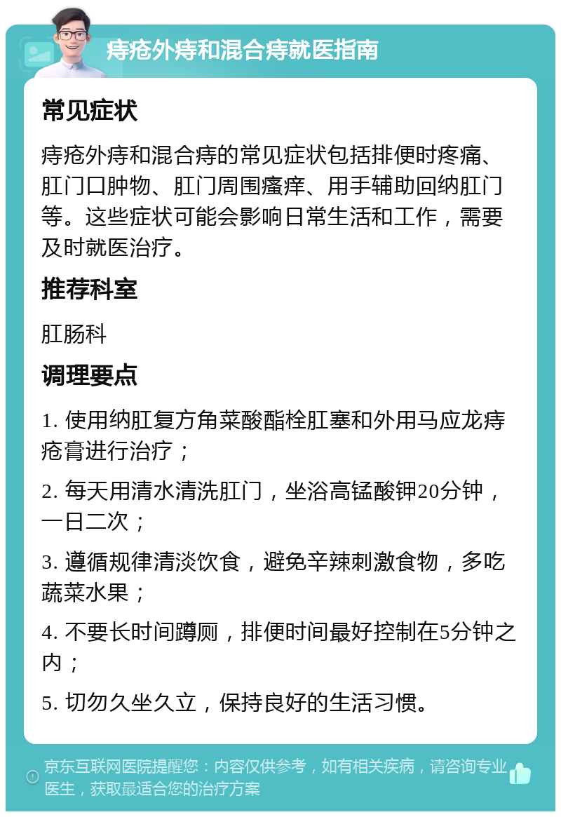 痔疮外痔和混合痔就医指南 常见症状 痔疮外痔和混合痔的常见症状包括排便时疼痛、肛门口肿物、肛门周围瘙痒、用手辅助回纳肛门等。这些症状可能会影响日常生活和工作，需要及时就医治疗。 推荐科室 肛肠科 调理要点 1. 使用纳肛复方角菜酸酯栓肛塞和外用马应龙痔疮膏进行治疗； 2. 每天用清水清洗肛门，坐浴高锰酸钾20分钟，一日二次； 3. 遵循规律清淡饮食，避免辛辣刺激食物，多吃蔬菜水果； 4. 不要长时间蹲厕，排便时间最好控制在5分钟之内； 5. 切勿久坐久立，保持良好的生活习惯。