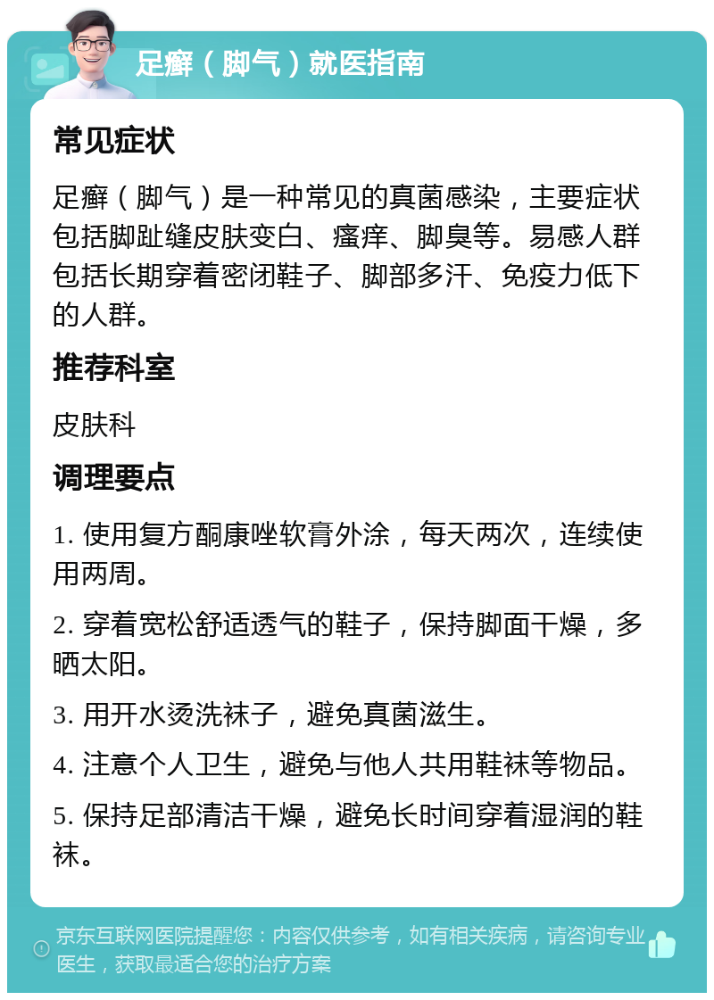 足癣（脚气）就医指南 常见症状 足癣（脚气）是一种常见的真菌感染，主要症状包括脚趾缝皮肤变白、瘙痒、脚臭等。易感人群包括长期穿着密闭鞋子、脚部多汗、免疫力低下的人群。 推荐科室 皮肤科 调理要点 1. 使用复方酮康唑软膏外涂，每天两次，连续使用两周。 2. 穿着宽松舒适透气的鞋子，保持脚面干燥，多晒太阳。 3. 用开水烫洗袜子，避免真菌滋生。 4. 注意个人卫生，避免与他人共用鞋袜等物品。 5. 保持足部清洁干燥，避免长时间穿着湿润的鞋袜。