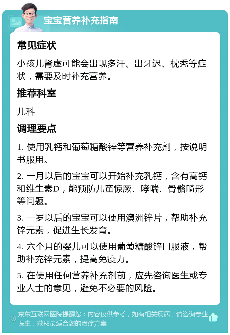 宝宝营养补充指南 常见症状 小孩儿肾虚可能会出现多汗、出牙迟、枕秃等症状，需要及时补充营养。 推荐科室 儿科 调理要点 1. 使用乳钙和葡萄糖酸锌等营养补充剂，按说明书服用。 2. 一月以后的宝宝可以开始补充乳钙，含有高钙和维生素D，能预防儿童惊厥、哮喘、骨骼畸形等问题。 3. 一岁以后的宝宝可以使用澳洲锌片，帮助补充锌元素，促进生长发育。 4. 六个月的婴儿可以使用葡萄糖酸锌口服液，帮助补充锌元素，提高免疫力。 5. 在使用任何营养补充剂前，应先咨询医生或专业人士的意见，避免不必要的风险。