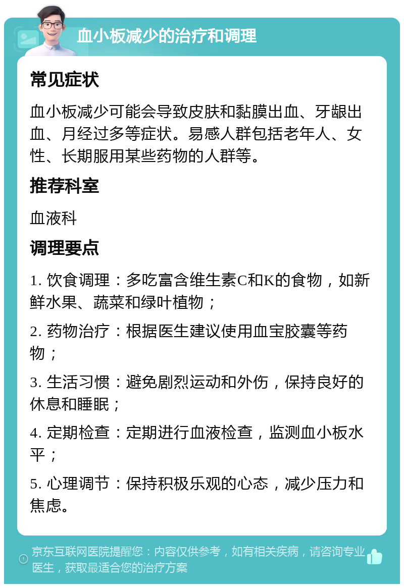 血小板减少的治疗和调理 常见症状 血小板减少可能会导致皮肤和黏膜出血、牙龈出血、月经过多等症状。易感人群包括老年人、女性、长期服用某些药物的人群等。 推荐科室 血液科 调理要点 1. 饮食调理：多吃富含维生素C和K的食物，如新鲜水果、蔬菜和绿叶植物； 2. 药物治疗：根据医生建议使用血宝胶囊等药物； 3. 生活习惯：避免剧烈运动和外伤，保持良好的休息和睡眠； 4. 定期检查：定期进行血液检查，监测血小板水平； 5. 心理调节：保持积极乐观的心态，减少压力和焦虑。