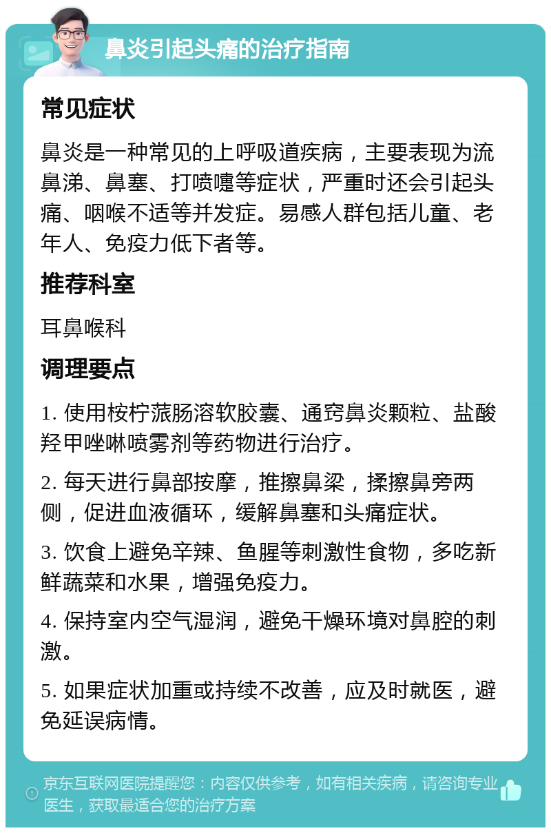 鼻炎引起头痛的治疗指南 常见症状 鼻炎是一种常见的上呼吸道疾病，主要表现为流鼻涕、鼻塞、打喷嚏等症状，严重时还会引起头痛、咽喉不适等并发症。易感人群包括儿童、老年人、免疫力低下者等。 推荐科室 耳鼻喉科 调理要点 1. 使用桉柠蒎肠溶软胶囊、通窍鼻炎颗粒、盐酸羟甲唑啉喷雾剂等药物进行治疗。 2. 每天进行鼻部按摩，推擦鼻梁，揉擦鼻旁两侧，促进血液循环，缓解鼻塞和头痛症状。 3. 饮食上避免辛辣、鱼腥等刺激性食物，多吃新鲜蔬菜和水果，增强免疫力。 4. 保持室内空气湿润，避免干燥环境对鼻腔的刺激。 5. 如果症状加重或持续不改善，应及时就医，避免延误病情。