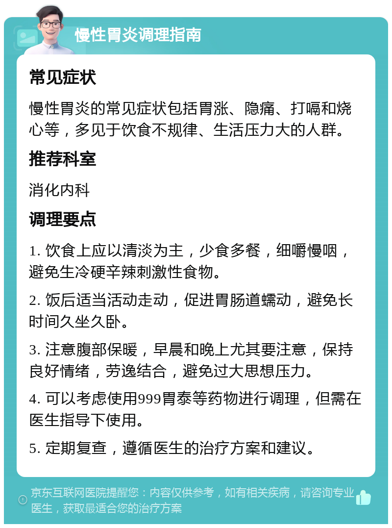 慢性胃炎调理指南 常见症状 慢性胃炎的常见症状包括胃涨、隐痛、打嗝和烧心等，多见于饮食不规律、生活压力大的人群。 推荐科室 消化内科 调理要点 1. 饮食上应以清淡为主，少食多餐，细嚼慢咽，避免生冷硬辛辣刺激性食物。 2. 饭后适当活动走动，促进胃肠道蠕动，避免长时间久坐久卧。 3. 注意腹部保暖，早晨和晚上尤其要注意，保持良好情绪，劳逸结合，避免过大思想压力。 4. 可以考虑使用999胃泰等药物进行调理，但需在医生指导下使用。 5. 定期复查，遵循医生的治疗方案和建议。