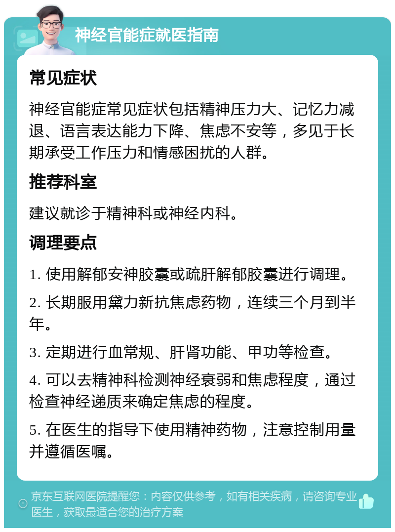 神经官能症就医指南 常见症状 神经官能症常见症状包括精神压力大、记忆力减退、语言表达能力下降、焦虑不安等，多见于长期承受工作压力和情感困扰的人群。 推荐科室 建议就诊于精神科或神经内科。 调理要点 1. 使用解郁安神胶囊或疏肝解郁胶囊进行调理。 2. 长期服用黛力新抗焦虑药物，连续三个月到半年。 3. 定期进行血常规、肝肾功能、甲功等检查。 4. 可以去精神科检测神经衰弱和焦虑程度，通过检查神经递质来确定焦虑的程度。 5. 在医生的指导下使用精神药物，注意控制用量并遵循医嘱。