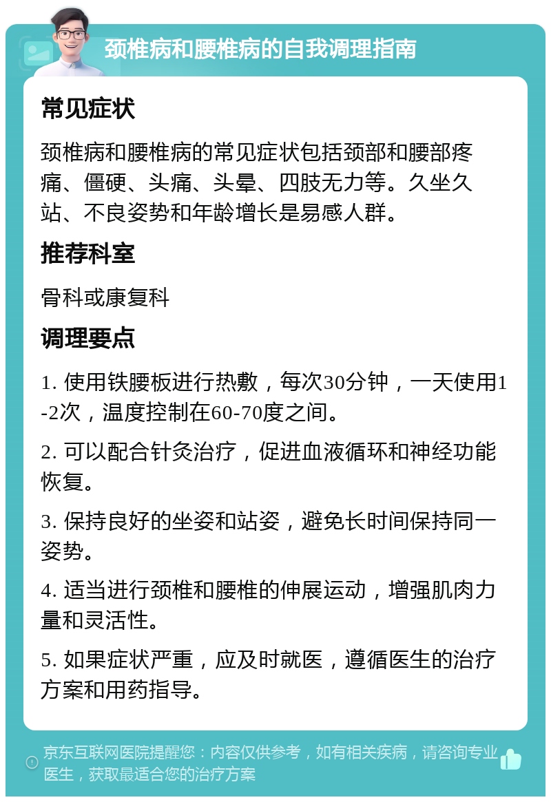 颈椎病和腰椎病的自我调理指南 常见症状 颈椎病和腰椎病的常见症状包括颈部和腰部疼痛、僵硬、头痛、头晕、四肢无力等。久坐久站、不良姿势和年龄增长是易感人群。 推荐科室 骨科或康复科 调理要点 1. 使用铁腰板进行热敷，每次30分钟，一天使用1-2次，温度控制在60-70度之间。 2. 可以配合针灸治疗，促进血液循环和神经功能恢复。 3. 保持良好的坐姿和站姿，避免长时间保持同一姿势。 4. 适当进行颈椎和腰椎的伸展运动，增强肌肉力量和灵活性。 5. 如果症状严重，应及时就医，遵循医生的治疗方案和用药指导。