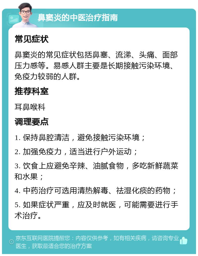 鼻窦炎的中医治疗指南 常见症状 鼻窦炎的常见症状包括鼻塞、流涕、头痛、面部压力感等。易感人群主要是长期接触污染环境、免疫力较弱的人群。 推荐科室 耳鼻喉科 调理要点 1. 保持鼻腔清洁，避免接触污染环境； 2. 加强免疫力，适当进行户外运动； 3. 饮食上应避免辛辣、油腻食物，多吃新鲜蔬菜和水果； 4. 中药治疗可选用清热解毒、祛湿化痰的药物； 5. 如果症状严重，应及时就医，可能需要进行手术治疗。