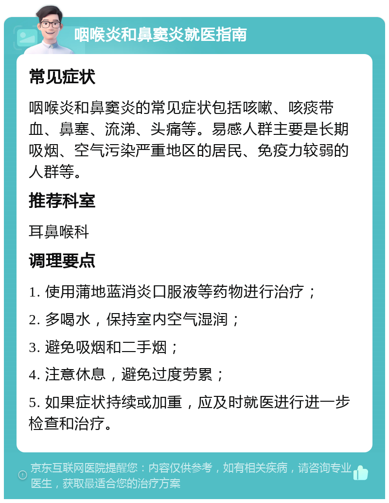 咽喉炎和鼻窦炎就医指南 常见症状 咽喉炎和鼻窦炎的常见症状包括咳嗽、咳痰带血、鼻塞、流涕、头痛等。易感人群主要是长期吸烟、空气污染严重地区的居民、免疫力较弱的人群等。 推荐科室 耳鼻喉科 调理要点 1. 使用蒲地蓝消炎口服液等药物进行治疗； 2. 多喝水，保持室内空气湿润； 3. 避免吸烟和二手烟； 4. 注意休息，避免过度劳累； 5. 如果症状持续或加重，应及时就医进行进一步检查和治疗。