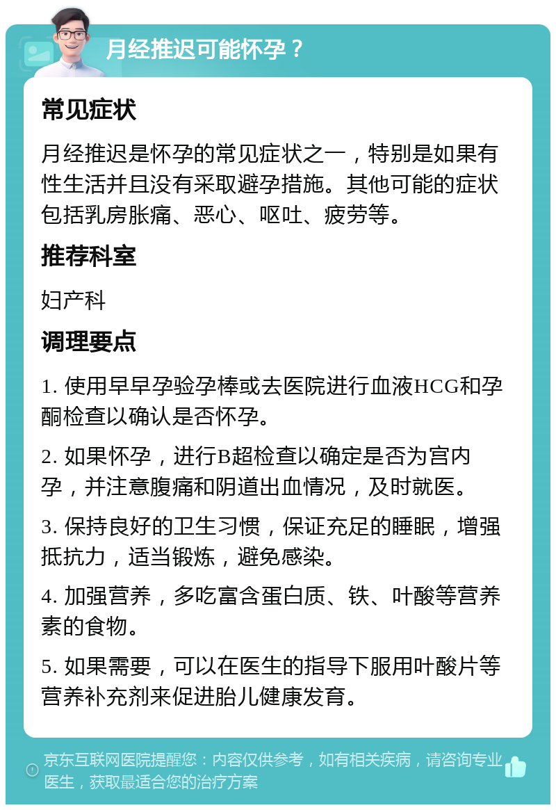 月经推迟可能怀孕？ 常见症状 月经推迟是怀孕的常见症状之一，特别是如果有性生活并且没有采取避孕措施。其他可能的症状包括乳房胀痛、恶心、呕吐、疲劳等。 推荐科室 妇产科 调理要点 1. 使用早早孕验孕棒或去医院进行血液HCG和孕酮检查以确认是否怀孕。 2. 如果怀孕，进行B超检查以确定是否为宫内孕，并注意腹痛和阴道出血情况，及时就医。 3. 保持良好的卫生习惯，保证充足的睡眠，增强抵抗力，适当锻炼，避免感染。 4. 加强营养，多吃富含蛋白质、铁、叶酸等营养素的食物。 5. 如果需要，可以在医生的指导下服用叶酸片等营养补充剂来促进胎儿健康发育。