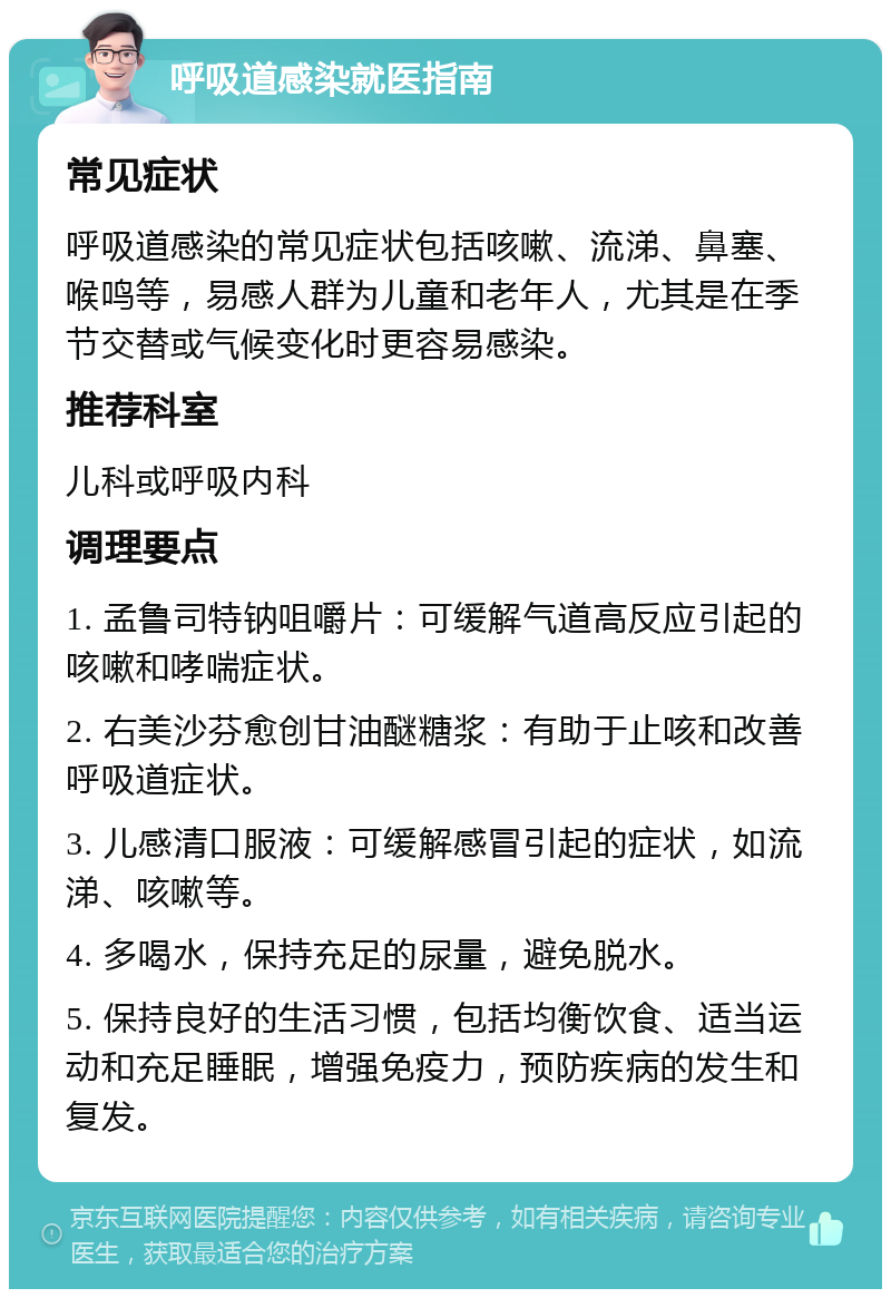 呼吸道感染就医指南 常见症状 呼吸道感染的常见症状包括咳嗽、流涕、鼻塞、喉鸣等，易感人群为儿童和老年人，尤其是在季节交替或气候变化时更容易感染。 推荐科室 儿科或呼吸内科 调理要点 1. 孟鲁司特钠咀嚼片：可缓解气道高反应引起的咳嗽和哮喘症状。 2. 右美沙芬愈创甘油醚糖浆：有助于止咳和改善呼吸道症状。 3. 儿感清口服液：可缓解感冒引起的症状，如流涕、咳嗽等。 4. 多喝水，保持充足的尿量，避免脱水。 5. 保持良好的生活习惯，包括均衡饮食、适当运动和充足睡眠，增强免疫力，预防疾病的发生和复发。