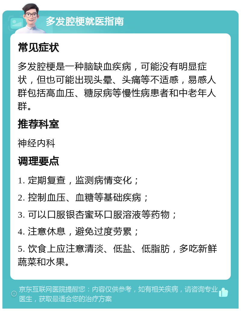 多发腔梗就医指南 常见症状 多发腔梗是一种脑缺血疾病，可能没有明显症状，但也可能出现头晕、头痛等不适感，易感人群包括高血压、糖尿病等慢性病患者和中老年人群。 推荐科室 神经内科 调理要点 1. 定期复查，监测病情变化； 2. 控制血压、血糖等基础疾病； 3. 可以口服银杏蜜环口服溶液等药物； 4. 注意休息，避免过度劳累； 5. 饮食上应注意清淡、低盐、低脂肪，多吃新鲜蔬菜和水果。