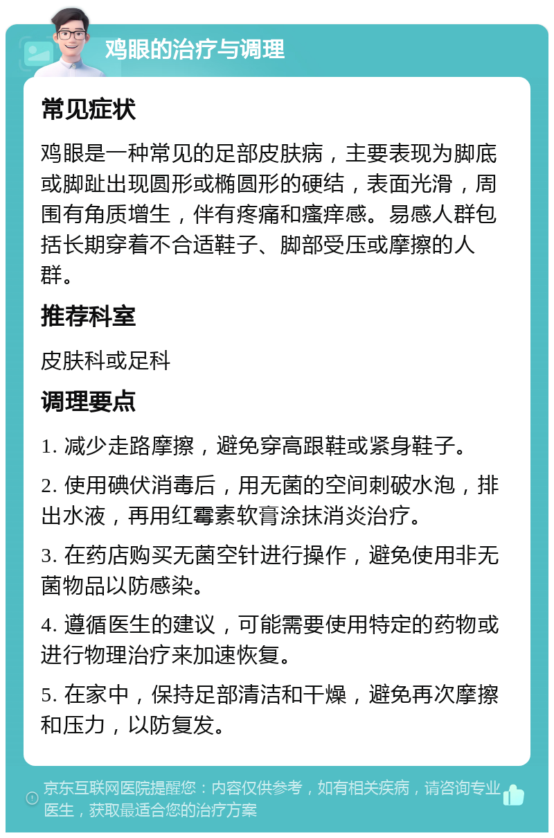 鸡眼的治疗与调理 常见症状 鸡眼是一种常见的足部皮肤病，主要表现为脚底或脚趾出现圆形或椭圆形的硬结，表面光滑，周围有角质增生，伴有疼痛和瘙痒感。易感人群包括长期穿着不合适鞋子、脚部受压或摩擦的人群。 推荐科室 皮肤科或足科 调理要点 1. 减少走路摩擦，避免穿高跟鞋或紧身鞋子。 2. 使用碘伏消毒后，用无菌的空间刺破水泡，排出水液，再用红霉素软膏涂抹消炎治疗。 3. 在药店购买无菌空针进行操作，避免使用非无菌物品以防感染。 4. 遵循医生的建议，可能需要使用特定的药物或进行物理治疗来加速恢复。 5. 在家中，保持足部清洁和干燥，避免再次摩擦和压力，以防复发。