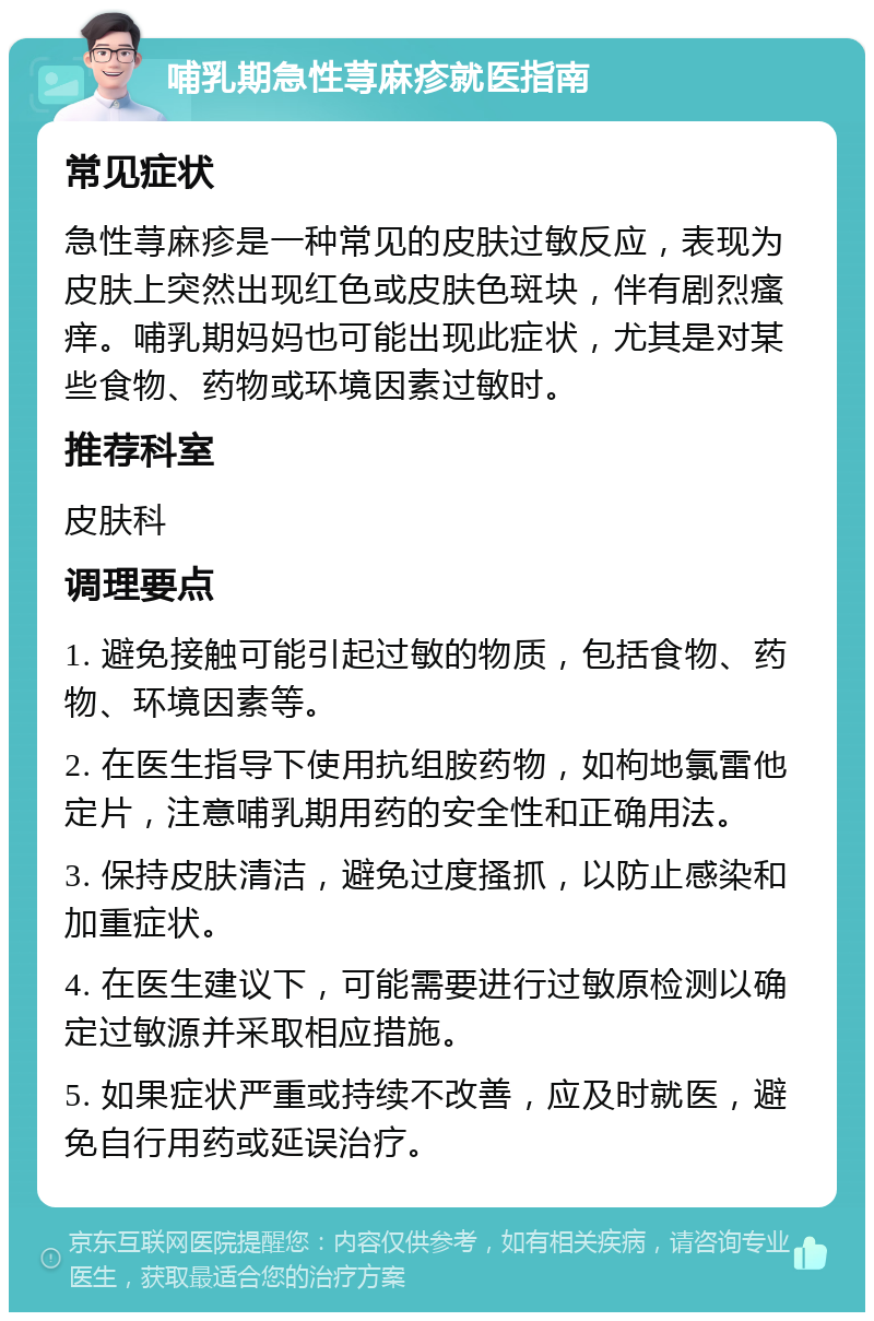 哺乳期急性荨麻疹就医指南 常见症状 急性荨麻疹是一种常见的皮肤过敏反应，表现为皮肤上突然出现红色或皮肤色斑块，伴有剧烈瘙痒。哺乳期妈妈也可能出现此症状，尤其是对某些食物、药物或环境因素过敏时。 推荐科室 皮肤科 调理要点 1. 避免接触可能引起过敏的物质，包括食物、药物、环境因素等。 2. 在医生指导下使用抗组胺药物，如枸地氯雷他定片，注意哺乳期用药的安全性和正确用法。 3. 保持皮肤清洁，避免过度搔抓，以防止感染和加重症状。 4. 在医生建议下，可能需要进行过敏原检测以确定过敏源并采取相应措施。 5. 如果症状严重或持续不改善，应及时就医，避免自行用药或延误治疗。