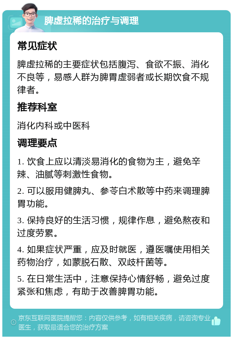 脾虚拉稀的治疗与调理 常见症状 脾虚拉稀的主要症状包括腹泻、食欲不振、消化不良等，易感人群为脾胃虚弱者或长期饮食不规律者。 推荐科室 消化内科或中医科 调理要点 1. 饮食上应以清淡易消化的食物为主，避免辛辣、油腻等刺激性食物。 2. 可以服用健脾丸、参苓白术散等中药来调理脾胃功能。 3. 保持良好的生活习惯，规律作息，避免熬夜和过度劳累。 4. 如果症状严重，应及时就医，遵医嘱使用相关药物治疗，如蒙脱石散、双歧杆菌等。 5. 在日常生活中，注意保持心情舒畅，避免过度紧张和焦虑，有助于改善脾胃功能。