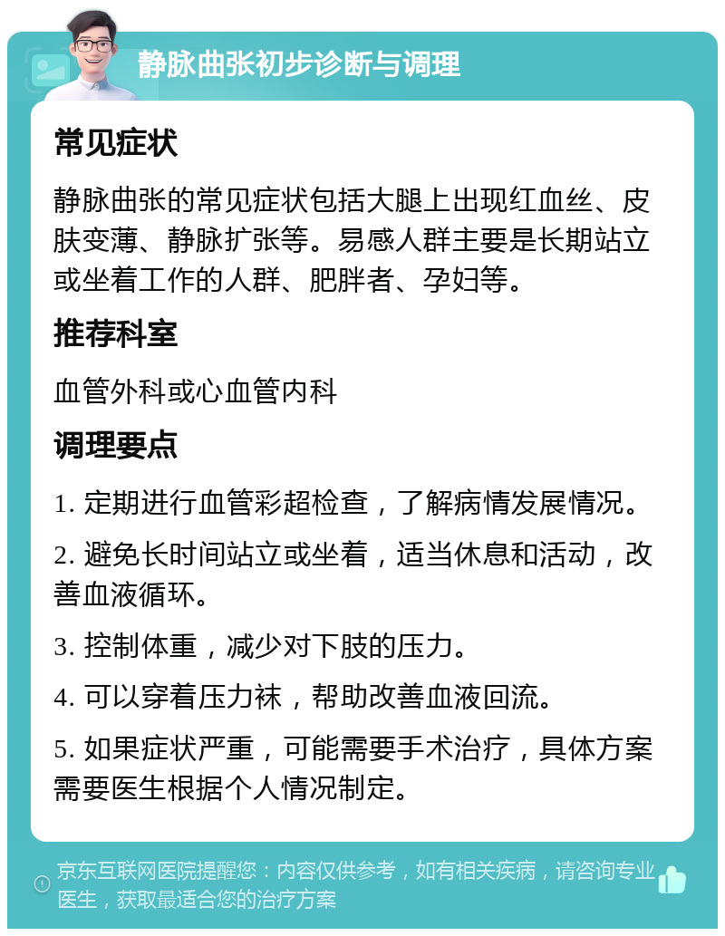 静脉曲张初步诊断与调理 常见症状 静脉曲张的常见症状包括大腿上出现红血丝、皮肤变薄、静脉扩张等。易感人群主要是长期站立或坐着工作的人群、肥胖者、孕妇等。 推荐科室 血管外科或心血管内科 调理要点 1. 定期进行血管彩超检查，了解病情发展情况。 2. 避免长时间站立或坐着，适当休息和活动，改善血液循环。 3. 控制体重，减少对下肢的压力。 4. 可以穿着压力袜，帮助改善血液回流。 5. 如果症状严重，可能需要手术治疗，具体方案需要医生根据个人情况制定。