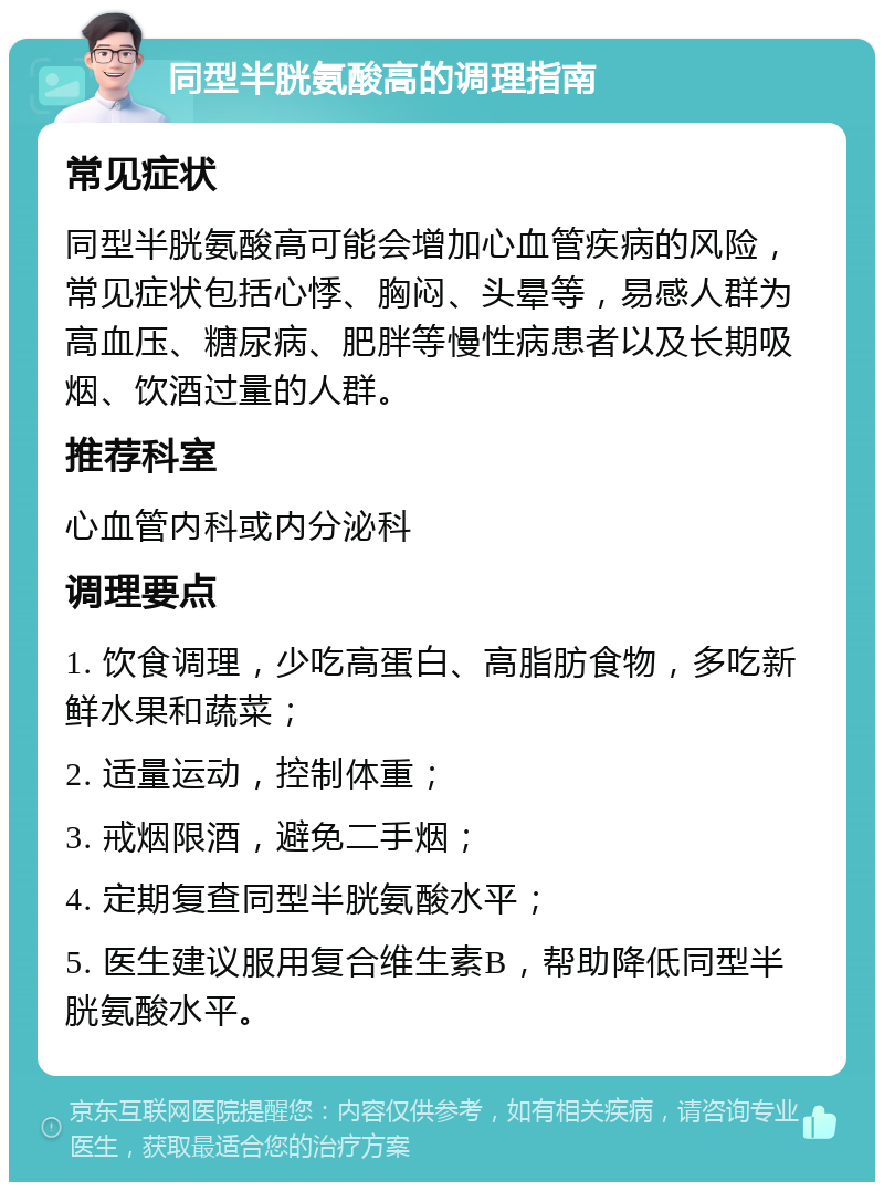 同型半胱氨酸高的调理指南 常见症状 同型半胱氨酸高可能会增加心血管疾病的风险，常见症状包括心悸、胸闷、头晕等，易感人群为高血压、糖尿病、肥胖等慢性病患者以及长期吸烟、饮酒过量的人群。 推荐科室 心血管内科或内分泌科 调理要点 1. 饮食调理，少吃高蛋白、高脂肪食物，多吃新鲜水果和蔬菜； 2. 适量运动，控制体重； 3. 戒烟限酒，避免二手烟； 4. 定期复查同型半胱氨酸水平； 5. 医生建议服用复合维生素B，帮助降低同型半胱氨酸水平。