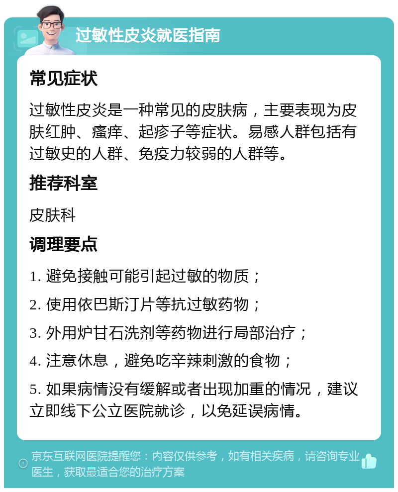 过敏性皮炎就医指南 常见症状 过敏性皮炎是一种常见的皮肤病，主要表现为皮肤红肿、瘙痒、起疹子等症状。易感人群包括有过敏史的人群、免疫力较弱的人群等。 推荐科室 皮肤科 调理要点 1. 避免接触可能引起过敏的物质； 2. 使用依巴斯汀片等抗过敏药物； 3. 外用炉甘石洗剂等药物进行局部治疗； 4. 注意休息，避免吃辛辣刺激的食物； 5. 如果病情没有缓解或者出现加重的情况，建议立即线下公立医院就诊，以免延误病情。