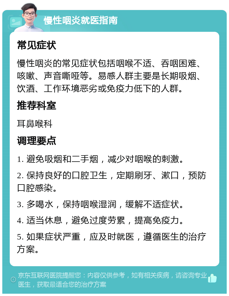 慢性咽炎就医指南 常见症状 慢性咽炎的常见症状包括咽喉不适、吞咽困难、咳嗽、声音嘶哑等。易感人群主要是长期吸烟、饮酒、工作环境恶劣或免疫力低下的人群。 推荐科室 耳鼻喉科 调理要点 1. 避免吸烟和二手烟，减少对咽喉的刺激。 2. 保持良好的口腔卫生，定期刷牙、漱口，预防口腔感染。 3. 多喝水，保持咽喉湿润，缓解不适症状。 4. 适当休息，避免过度劳累，提高免疫力。 5. 如果症状严重，应及时就医，遵循医生的治疗方案。