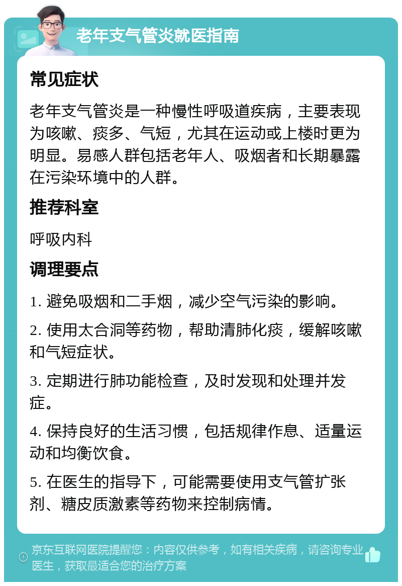 老年支气管炎就医指南 常见症状 老年支气管炎是一种慢性呼吸道疾病，主要表现为咳嗽、痰多、气短，尤其在运动或上楼时更为明显。易感人群包括老年人、吸烟者和长期暴露在污染环境中的人群。 推荐科室 呼吸内科 调理要点 1. 避免吸烟和二手烟，减少空气污染的影响。 2. 使用太合洞等药物，帮助清肺化痰，缓解咳嗽和气短症状。 3. 定期进行肺功能检查，及时发现和处理并发症。 4. 保持良好的生活习惯，包括规律作息、适量运动和均衡饮食。 5. 在医生的指导下，可能需要使用支气管扩张剂、糖皮质激素等药物来控制病情。