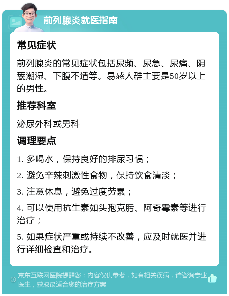 前列腺炎就医指南 常见症状 前列腺炎的常见症状包括尿频、尿急、尿痛、阴囊潮湿、下腹不适等。易感人群主要是50岁以上的男性。 推荐科室 泌尿外科或男科 调理要点 1. 多喝水，保持良好的排尿习惯； 2. 避免辛辣刺激性食物，保持饮食清淡； 3. 注意休息，避免过度劳累； 4. 可以使用抗生素如头孢克肟、阿奇霉素等进行治疗； 5. 如果症状严重或持续不改善，应及时就医并进行详细检查和治疗。