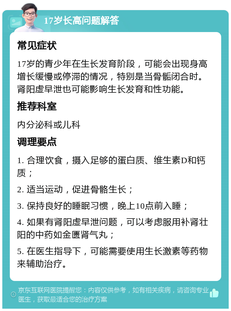 17岁长高问题解答 常见症状 17岁的青少年在生长发育阶段，可能会出现身高增长缓慢或停滞的情况，特别是当骨骺闭合时。肾阳虚早泄也可能影响生长发育和性功能。 推荐科室 内分泌科或儿科 调理要点 1. 合理饮食，摄入足够的蛋白质、维生素D和钙质； 2. 适当运动，促进骨骼生长； 3. 保持良好的睡眠习惯，晚上10点前入睡； 4. 如果有肾阳虚早泄问题，可以考虑服用补肾壮阳的中药如金匮肾气丸； 5. 在医生指导下，可能需要使用生长激素等药物来辅助治疗。