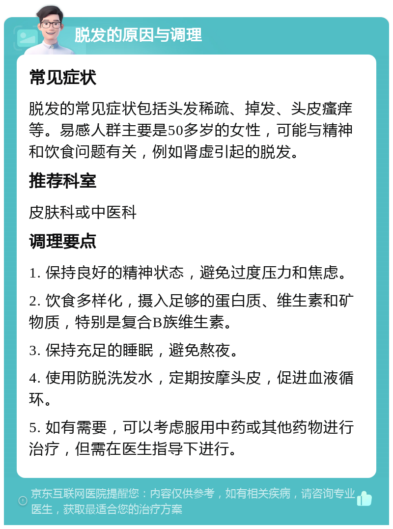 脱发的原因与调理 常见症状 脱发的常见症状包括头发稀疏、掉发、头皮瘙痒等。易感人群主要是50多岁的女性，可能与精神和饮食问题有关，例如肾虚引起的脱发。 推荐科室 皮肤科或中医科 调理要点 1. 保持良好的精神状态，避免过度压力和焦虑。 2. 饮食多样化，摄入足够的蛋白质、维生素和矿物质，特别是复合B族维生素。 3. 保持充足的睡眠，避免熬夜。 4. 使用防脱洗发水，定期按摩头皮，促进血液循环。 5. 如有需要，可以考虑服用中药或其他药物进行治疗，但需在医生指导下进行。