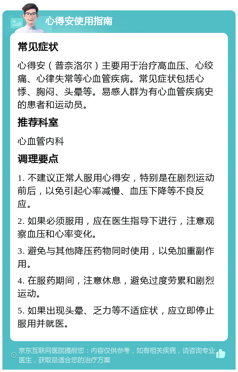 心得安使用指南 常见症状 心得安（普奈洛尔）主要用于治疗高血压、心绞痛、心律失常等心血管疾病。常见症状包括心悸、胸闷、头晕等。易感人群为有心血管疾病史的患者和运动员。 推荐科室 心血管内科 调理要点 1. 不建议正常人服用心得安，特别是在剧烈运动前后，以免引起心率减慢、血压下降等不良反应。 2. 如果必须服用，应在医生指导下进行，注意观察血压和心率变化。 3. 避免与其他降压药物同时使用，以免加重副作用。 4. 在服药期间，注意休息，避免过度劳累和剧烈运动。 5. 如果出现头晕、乏力等不适症状，应立即停止服用并就医。