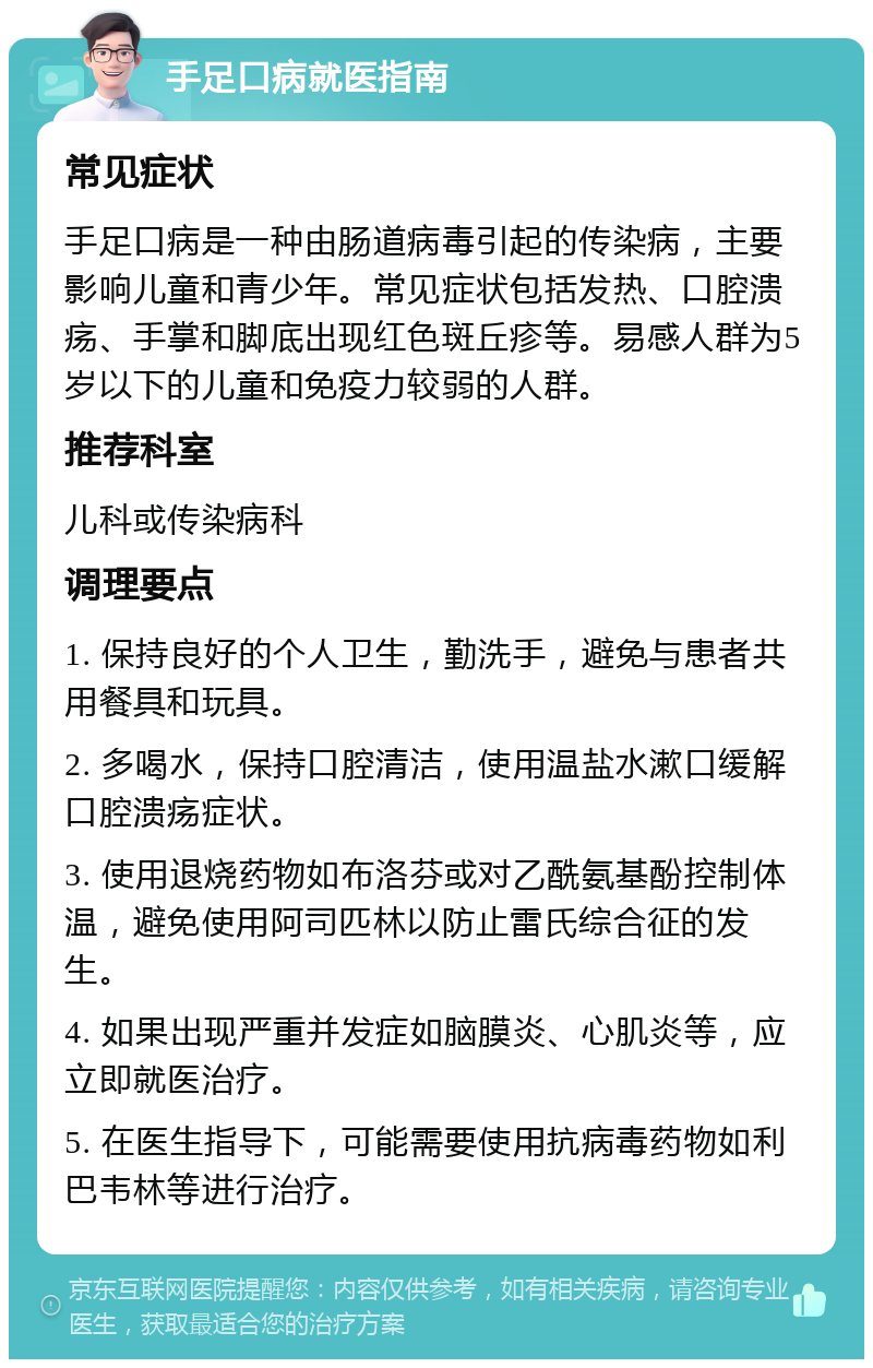 手足口病就医指南 常见症状 手足口病是一种由肠道病毒引起的传染病，主要影响儿童和青少年。常见症状包括发热、口腔溃疡、手掌和脚底出现红色斑丘疹等。易感人群为5岁以下的儿童和免疫力较弱的人群。 推荐科室 儿科或传染病科 调理要点 1. 保持良好的个人卫生，勤洗手，避免与患者共用餐具和玩具。 2. 多喝水，保持口腔清洁，使用温盐水漱口缓解口腔溃疡症状。 3. 使用退烧药物如布洛芬或对乙酰氨基酚控制体温，避免使用阿司匹林以防止雷氏综合征的发生。 4. 如果出现严重并发症如脑膜炎、心肌炎等，应立即就医治疗。 5. 在医生指导下，可能需要使用抗病毒药物如利巴韦林等进行治疗。