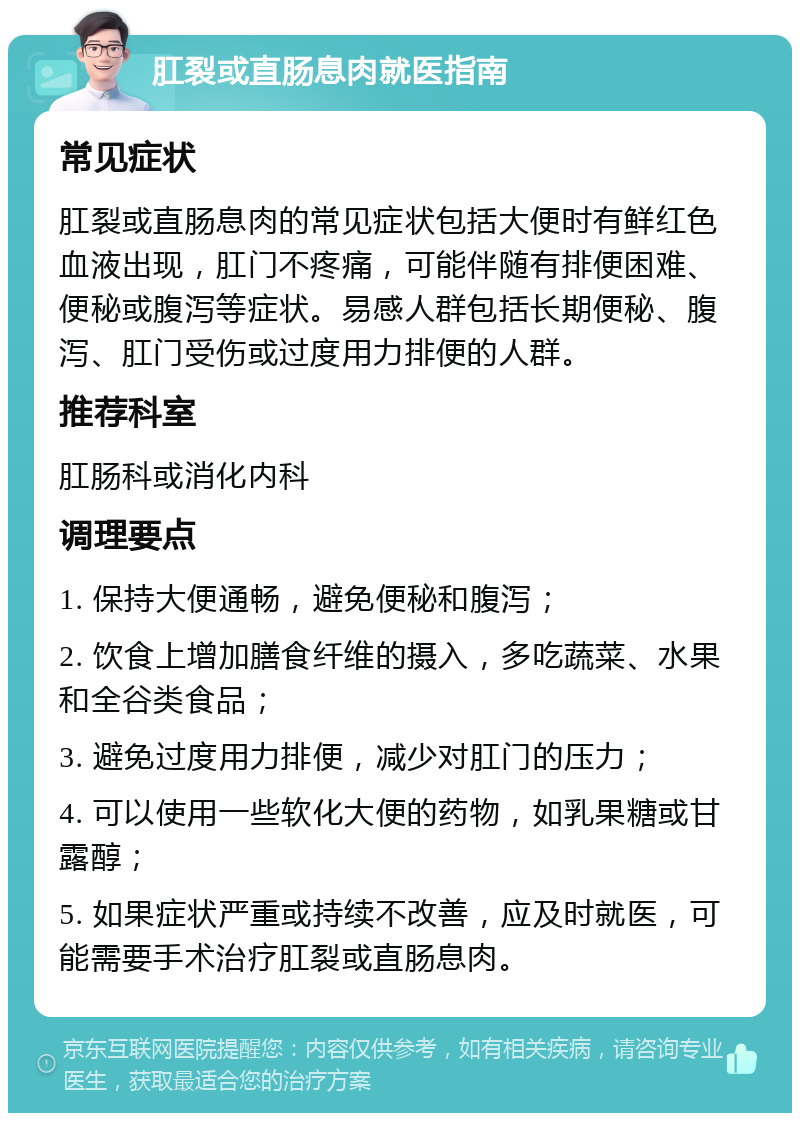 肛裂或直肠息肉就医指南 常见症状 肛裂或直肠息肉的常见症状包括大便时有鲜红色血液出现，肛门不疼痛，可能伴随有排便困难、便秘或腹泻等症状。易感人群包括长期便秘、腹泻、肛门受伤或过度用力排便的人群。 推荐科室 肛肠科或消化内科 调理要点 1. 保持大便通畅，避免便秘和腹泻； 2. 饮食上增加膳食纤维的摄入，多吃蔬菜、水果和全谷类食品； 3. 避免过度用力排便，减少对肛门的压力； 4. 可以使用一些软化大便的药物，如乳果糖或甘露醇； 5. 如果症状严重或持续不改善，应及时就医，可能需要手术治疗肛裂或直肠息肉。