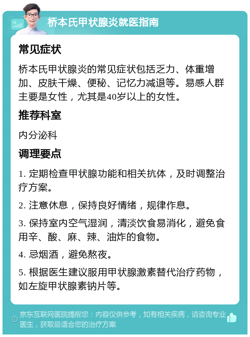 桥本氏甲状腺炎就医指南 常见症状 桥本氏甲状腺炎的常见症状包括乏力、体重增加、皮肤干燥、便秘、记忆力减退等。易感人群主要是女性，尤其是40岁以上的女性。 推荐科室 内分泌科 调理要点 1. 定期检查甲状腺功能和相关抗体，及时调整治疗方案。 2. 注意休息，保持良好情绪，规律作息。 3. 保持室内空气湿润，清淡饮食易消化，避免食用辛、酸、麻、辣、油炸的食物。 4. 忌烟酒，避免熬夜。 5. 根据医生建议服用甲状腺激素替代治疗药物，如左旋甲状腺素钠片等。