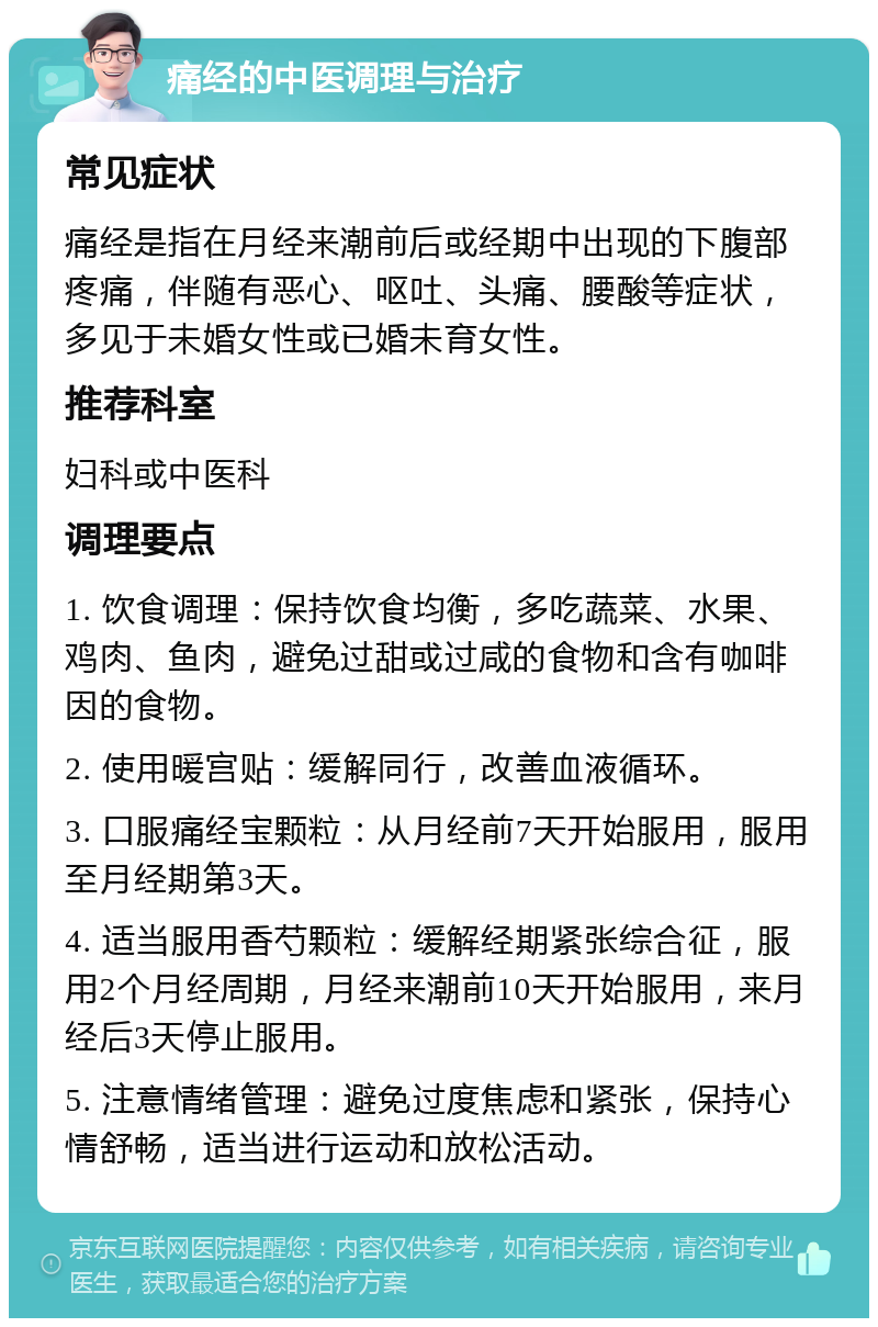 痛经的中医调理与治疗 常见症状 痛经是指在月经来潮前后或经期中出现的下腹部疼痛，伴随有恶心、呕吐、头痛、腰酸等症状，多见于未婚女性或已婚未育女性。 推荐科室 妇科或中医科 调理要点 1. 饮食调理：保持饮食均衡，多吃蔬菜、水果、鸡肉、鱼肉，避免过甜或过咸的食物和含有咖啡因的食物。 2. 使用暖宫贴：缓解同行，改善血液循环。 3. 口服痛经宝颗粒：从月经前7天开始服用，服用至月经期第3天。 4. 适当服用香芍颗粒：缓解经期紧张综合征，服用2个月经周期，月经来潮前10天开始服用，来月经后3天停止服用。 5. 注意情绪管理：避免过度焦虑和紧张，保持心情舒畅，适当进行运动和放松活动。