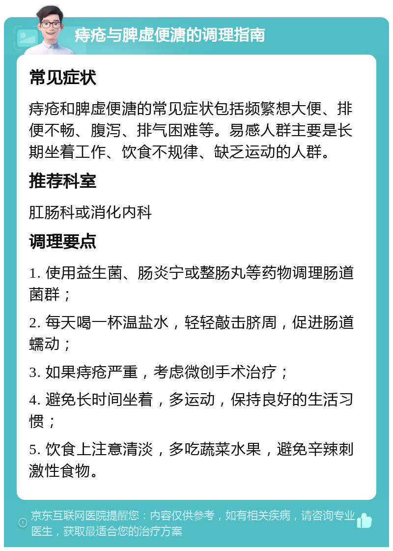 痔疮与脾虚便溏的调理指南 常见症状 痔疮和脾虚便溏的常见症状包括频繁想大便、排便不畅、腹泻、排气困难等。易感人群主要是长期坐着工作、饮食不规律、缺乏运动的人群。 推荐科室 肛肠科或消化内科 调理要点 1. 使用益生菌、肠炎宁或整肠丸等药物调理肠道菌群； 2. 每天喝一杯温盐水，轻轻敲击脐周，促进肠道蠕动； 3. 如果痔疮严重，考虑微创手术治疗； 4. 避免长时间坐着，多运动，保持良好的生活习惯； 5. 饮食上注意清淡，多吃蔬菜水果，避免辛辣刺激性食物。