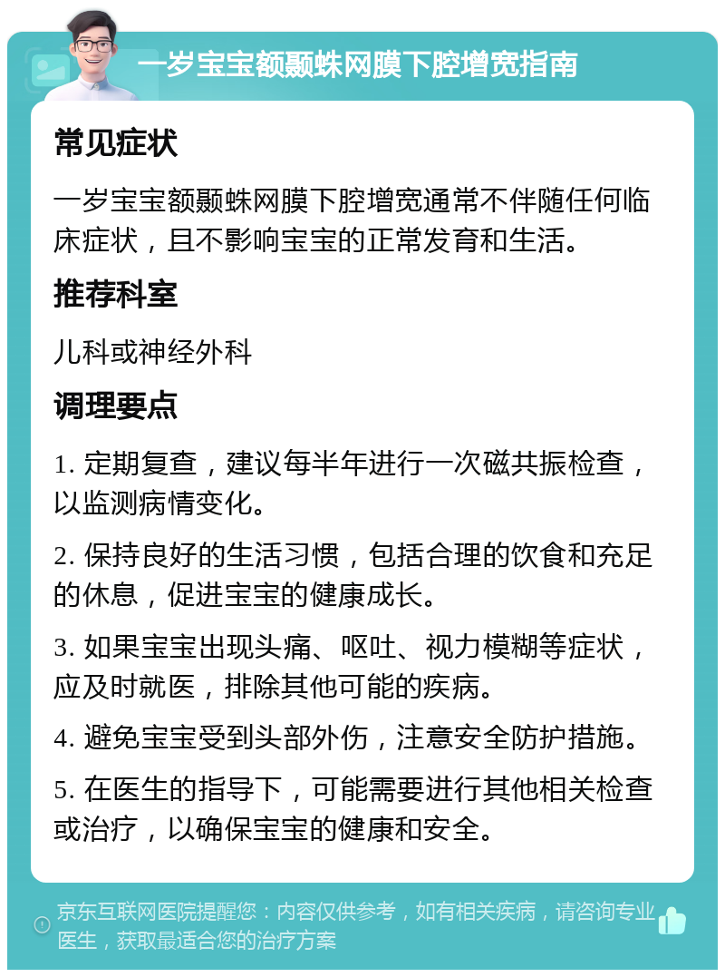 一岁宝宝额颞蛛网膜下腔增宽指南 常见症状 一岁宝宝额颞蛛网膜下腔增宽通常不伴随任何临床症状，且不影响宝宝的正常发育和生活。 推荐科室 儿科或神经外科 调理要点 1. 定期复查，建议每半年进行一次磁共振检查，以监测病情变化。 2. 保持良好的生活习惯，包括合理的饮食和充足的休息，促进宝宝的健康成长。 3. 如果宝宝出现头痛、呕吐、视力模糊等症状，应及时就医，排除其他可能的疾病。 4. 避免宝宝受到头部外伤，注意安全防护措施。 5. 在医生的指导下，可能需要进行其他相关检查或治疗，以确保宝宝的健康和安全。