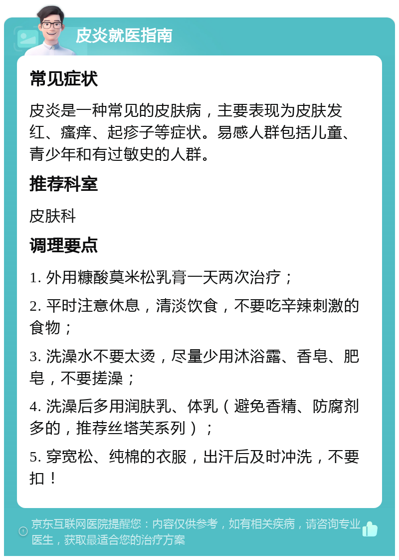 皮炎就医指南 常见症状 皮炎是一种常见的皮肤病，主要表现为皮肤发红、瘙痒、起疹子等症状。易感人群包括儿童、青少年和有过敏史的人群。 推荐科室 皮肤科 调理要点 1. 外用糠酸莫米松乳膏一天两次治疗； 2. 平时注意休息，清淡饮食，不要吃辛辣刺激的食物； 3. 洗澡水不要太烫，尽量少用沐浴露、香皂、肥皂，不要搓澡； 4. 洗澡后多用润肤乳、体乳（避免香精、防腐剂多的，推荐丝塔芙系列）； 5. 穿宽松、纯棉的衣服，出汗后及时冲洗，不要扣！