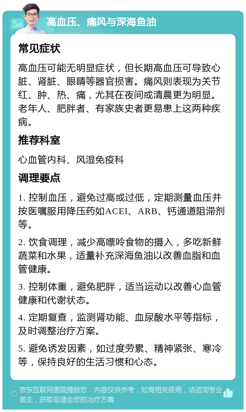 高血压、痛风与深海鱼油 常见症状 高血压可能无明显症状，但长期高血压可导致心脏、肾脏、眼睛等器官损害。痛风则表现为关节红、肿、热、痛，尤其在夜间或清晨更为明显。老年人、肥胖者、有家族史者更易患上这两种疾病。 推荐科室 心血管内科、风湿免疫科 调理要点 1. 控制血压，避免过高或过低，定期测量血压并按医嘱服用降压药如ACEI、ARB、钙通道阻滞剂等。 2. 饮食调理，减少高嘌呤食物的摄入，多吃新鲜蔬菜和水果，适量补充深海鱼油以改善血脂和血管健康。 3. 控制体重，避免肥胖，适当运动以改善心血管健康和代谢状态。 4. 定期复查，监测肾功能、血尿酸水平等指标，及时调整治疗方案。 5. 避免诱发因素，如过度劳累、精神紧张、寒冷等，保持良好的生活习惯和心态。