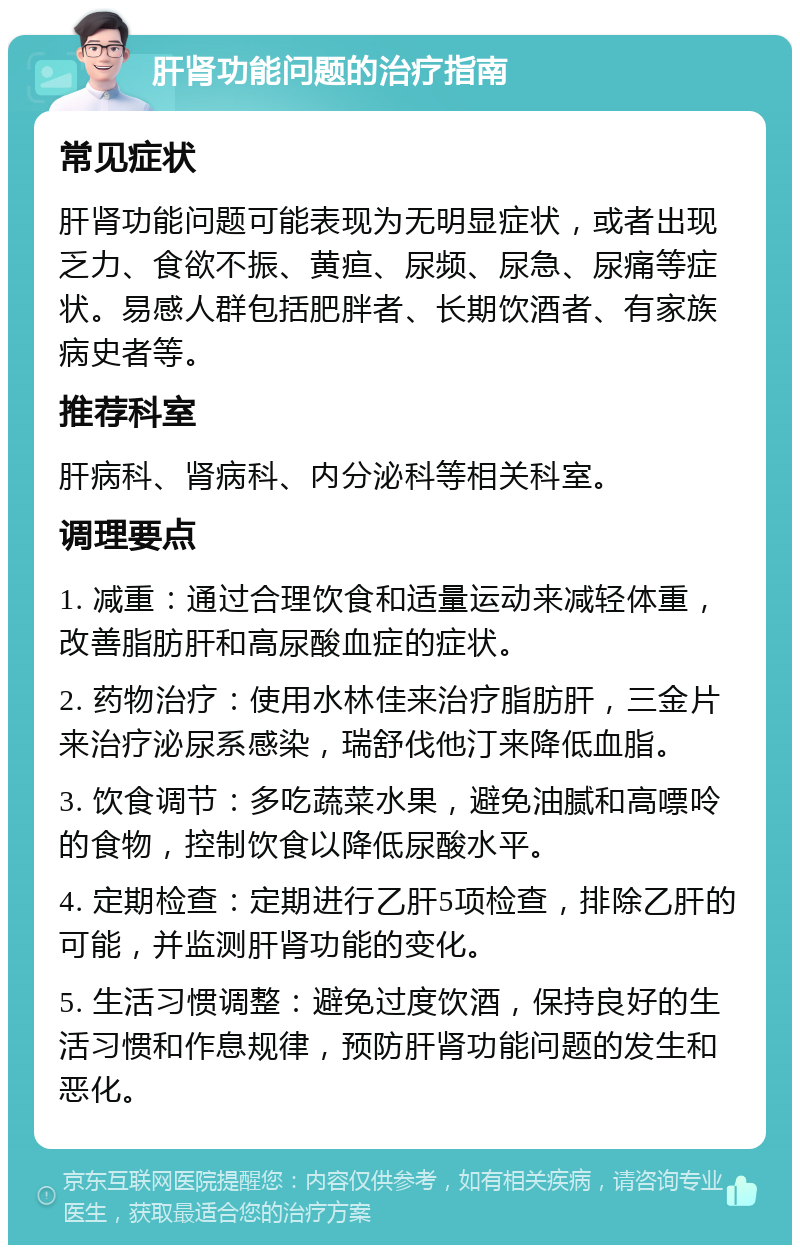 肝肾功能问题的治疗指南 常见症状 肝肾功能问题可能表现为无明显症状，或者出现乏力、食欲不振、黄疸、尿频、尿急、尿痛等症状。易感人群包括肥胖者、长期饮酒者、有家族病史者等。 推荐科室 肝病科、肾病科、内分泌科等相关科室。 调理要点 1. 减重：通过合理饮食和适量运动来减轻体重，改善脂肪肝和高尿酸血症的症状。 2. 药物治疗：使用水林佳来治疗脂肪肝，三金片来治疗泌尿系感染，瑞舒伐他汀来降低血脂。 3. 饮食调节：多吃蔬菜水果，避免油腻和高嘌呤的食物，控制饮食以降低尿酸水平。 4. 定期检查：定期进行乙肝5项检查，排除乙肝的可能，并监测肝肾功能的变化。 5. 生活习惯调整：避免过度饮酒，保持良好的生活习惯和作息规律，预防肝肾功能问题的发生和恶化。