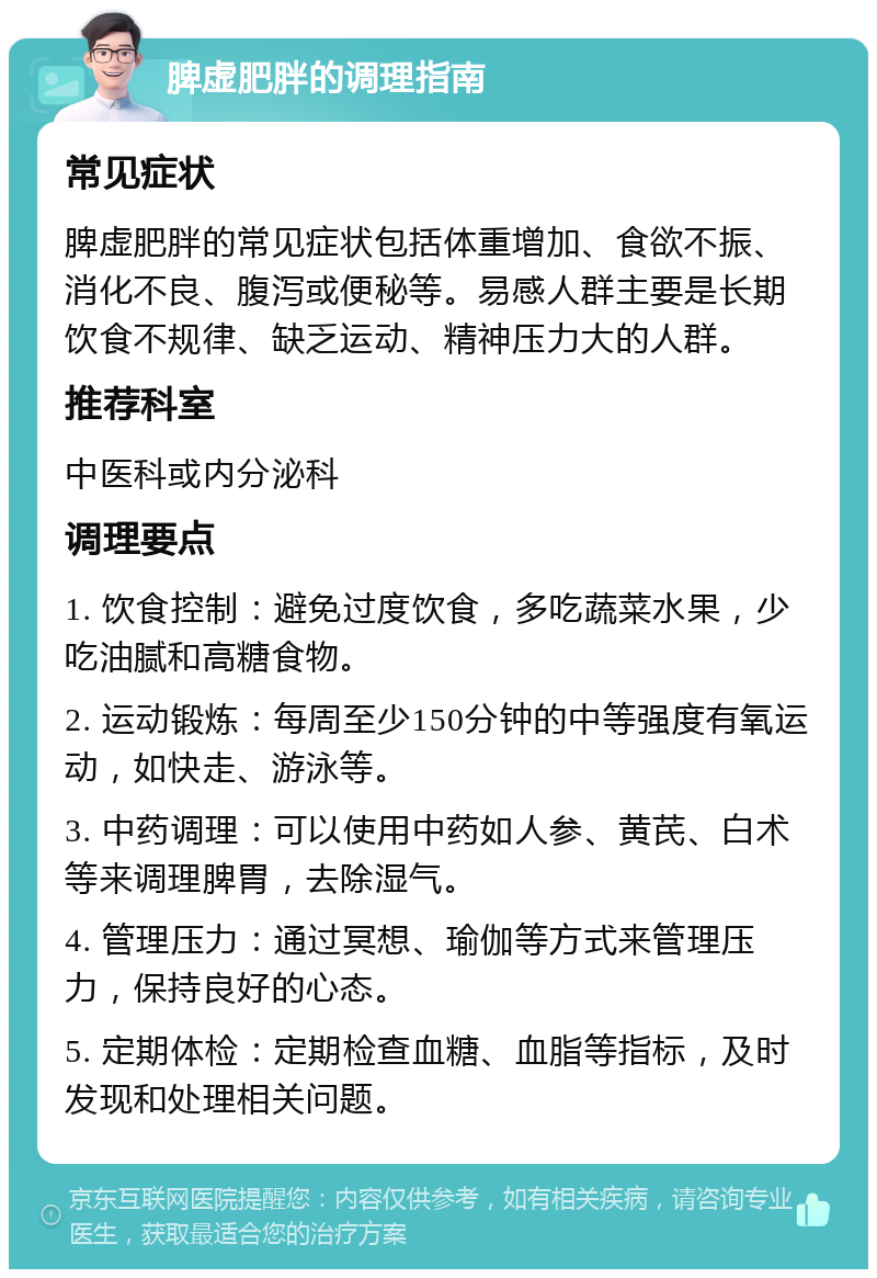 脾虚肥胖的调理指南 常见症状 脾虚肥胖的常见症状包括体重增加、食欲不振、消化不良、腹泻或便秘等。易感人群主要是长期饮食不规律、缺乏运动、精神压力大的人群。 推荐科室 中医科或内分泌科 调理要点 1. 饮食控制：避免过度饮食，多吃蔬菜水果，少吃油腻和高糖食物。 2. 运动锻炼：每周至少150分钟的中等强度有氧运动，如快走、游泳等。 3. 中药调理：可以使用中药如人参、黄芪、白术等来调理脾胃，去除湿气。 4. 管理压力：通过冥想、瑜伽等方式来管理压力，保持良好的心态。 5. 定期体检：定期检查血糖、血脂等指标，及时发现和处理相关问题。