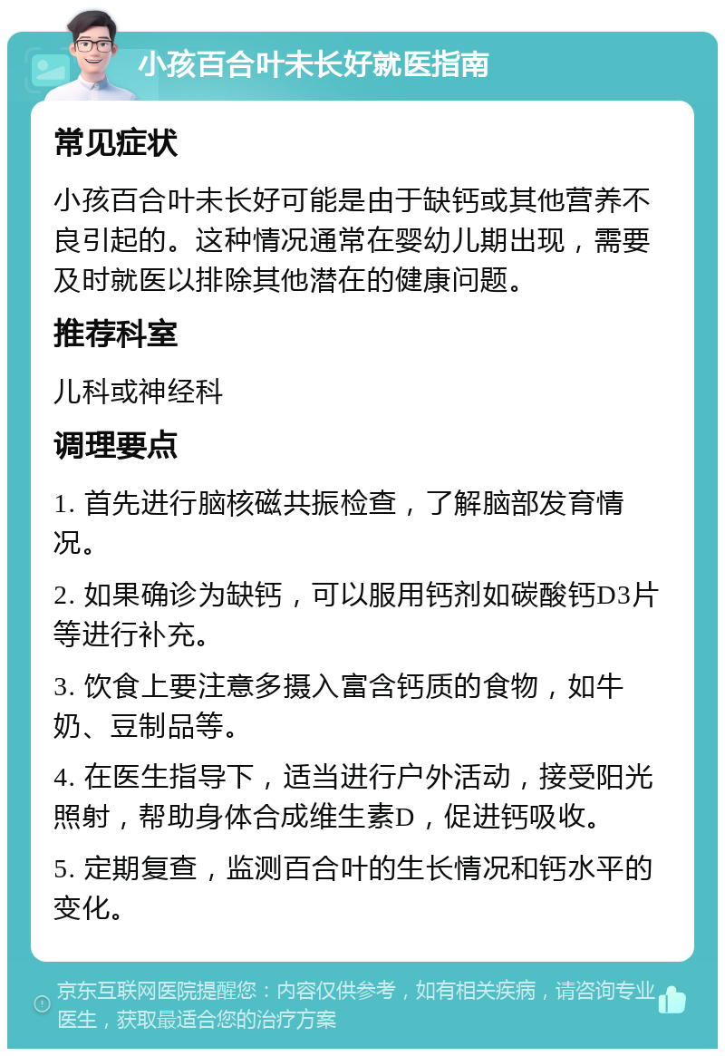 小孩百合叶未长好就医指南 常见症状 小孩百合叶未长好可能是由于缺钙或其他营养不良引起的。这种情况通常在婴幼儿期出现，需要及时就医以排除其他潜在的健康问题。 推荐科室 儿科或神经科 调理要点 1. 首先进行脑核磁共振检查，了解脑部发育情况。 2. 如果确诊为缺钙，可以服用钙剂如碳酸钙D3片等进行补充。 3. 饮食上要注意多摄入富含钙质的食物，如牛奶、豆制品等。 4. 在医生指导下，适当进行户外活动，接受阳光照射，帮助身体合成维生素D，促进钙吸收。 5. 定期复查，监测百合叶的生长情况和钙水平的变化。